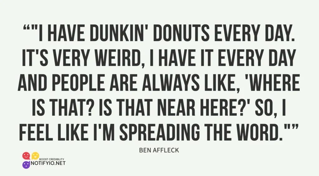 Quote from Ben Affleck saying: "I have Dunkin' Donuts every day. It's very weird, I have it every day and people are always like, 'Where is that? Is that near here?' So, I feel like I'm spreading the word with a little bit of celebrity endorsement.